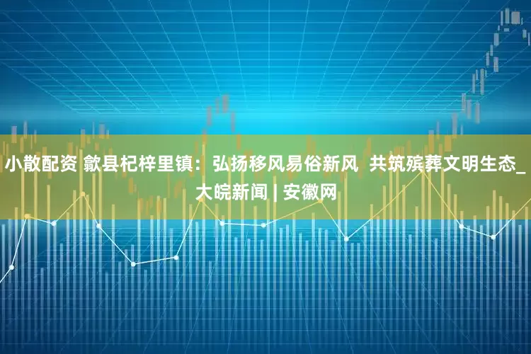 小散配资 歙县杞梓里镇：弘扬移风易俗新风  共筑殡葬文明生态_大皖新闻 | 安徽网