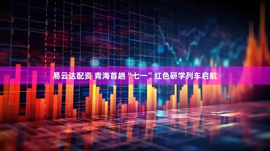 易云达配资 青海首趟“七一”红色研学列车启航