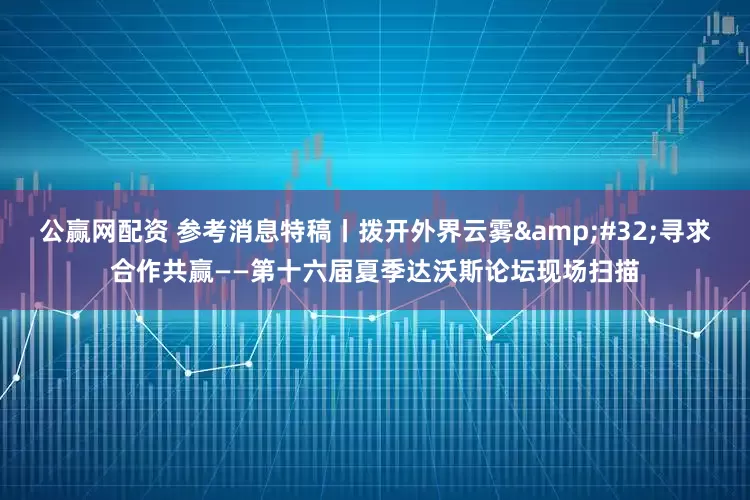 公赢网配资 参考消息特稿丨拨开外界云雾&#32;寻求合作共赢——第十六届夏季达沃斯论坛现场扫描