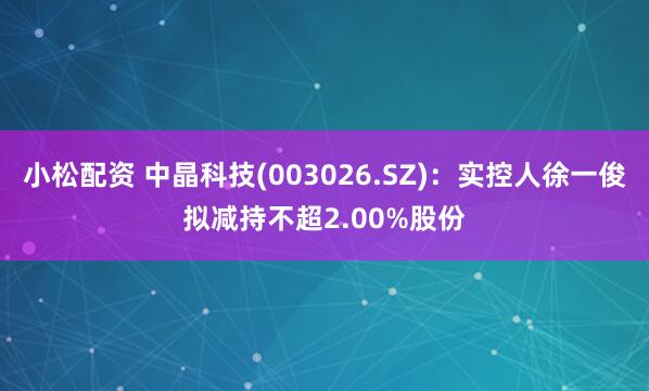 小松配资 中晶科技(003026.SZ)：实控人徐一俊拟减持不超2.00%股份