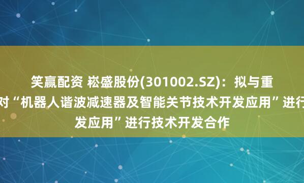 笑赢配资 崧盛股份(301002.SZ)：拟与重庆精刚传动针对“机器人谐波减速器及智能关节技术开发应用”进行技术开发合作
