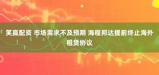 笑赢配资 市场需求不及预期 海程邦达提前终止海外租赁协议