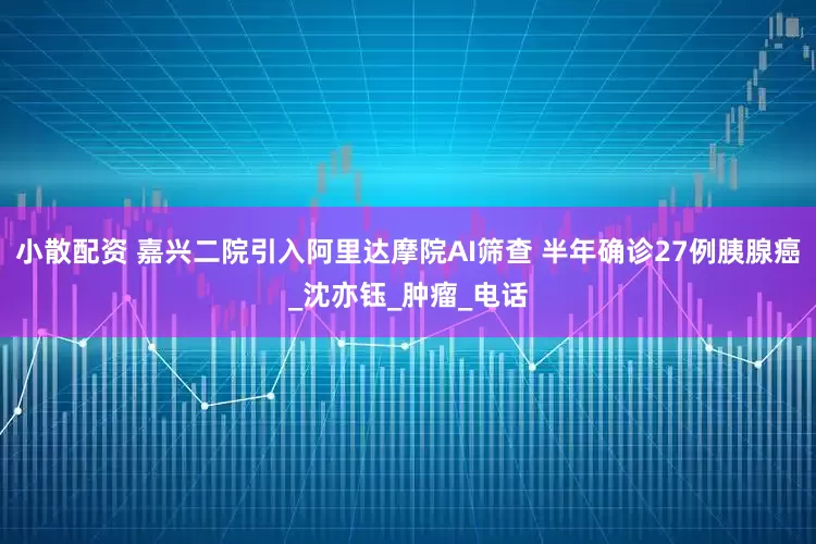 小散配资 嘉兴二院引入阿里达摩院AI筛查 半年确诊27例胰腺癌_沈亦钰_肿瘤_电话