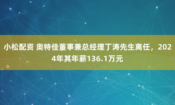 小松配资 奥特佳董事兼总经理丁涛先生离任，2024年其年薪136.1万元