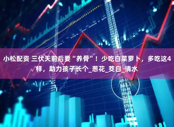 小松配资 三伏天前后要“养骨”！少吃白菜萝卜，多吃这4样，助力孩子长个_葱花_茭白_清水