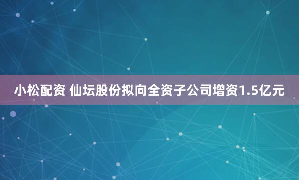 小松配资 仙坛股份拟向全资子公司增资1.5亿元