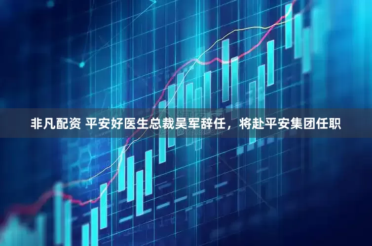 非凡配资 平安好医生总裁吴军辞任，将赴平安集团任职