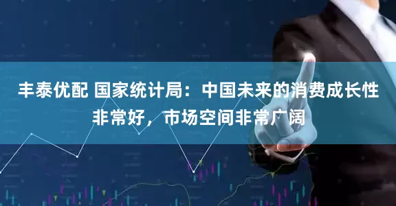 丰泰优配 国家统计局：中国未来的消费成长性非常好，市场空间非常广阔