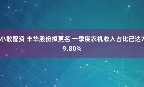 小散配资 丰华股份拟更名 一季度农机收入占比已达79.80%