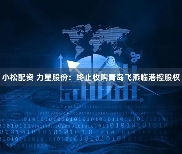 小松配资 力星股份：终止收购青岛飞燕临港控股权