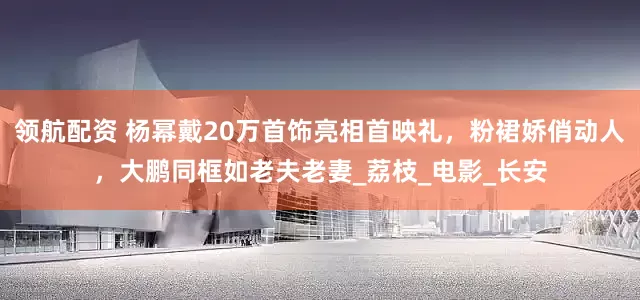 领航配资 杨幂戴20万首饰亮相首映礼，粉裙娇俏动人，大鹏同框如老夫老妻_荔枝_电影_长安