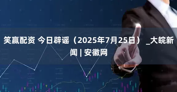 笑赢配资 今日辟谣（2025年7月25日） _大皖新闻 | 安徽网