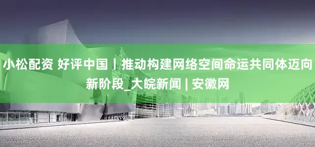小松配资 好评中国丨推动构建网络空间命运共同体迈向新阶段_大皖新闻 | 安徽网