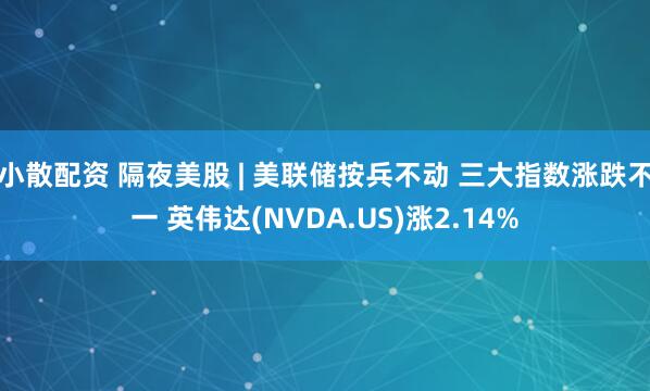 小散配资 隔夜美股 | 美联储按兵不动 三大指数涨跌不一 英伟达(NVDA.US)涨2.14%