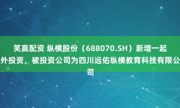 笑赢配资 纵横股份（688070.SH）新增一起对外投资，被投资公司为四川远佑纵横教育科技有限公司