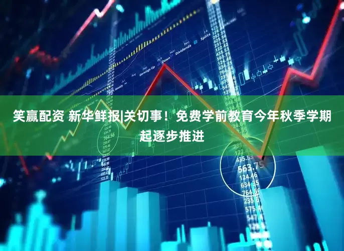 笑赢配资 新华鲜报|关切事！免费学前教育今年秋季学期起逐步推进