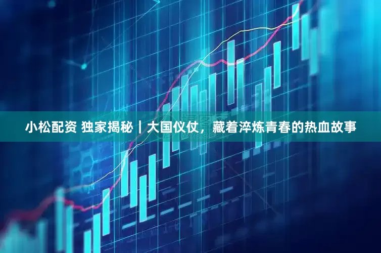 小松配资 独家揭秘｜大国仪仗，藏着淬炼青春的热血故事