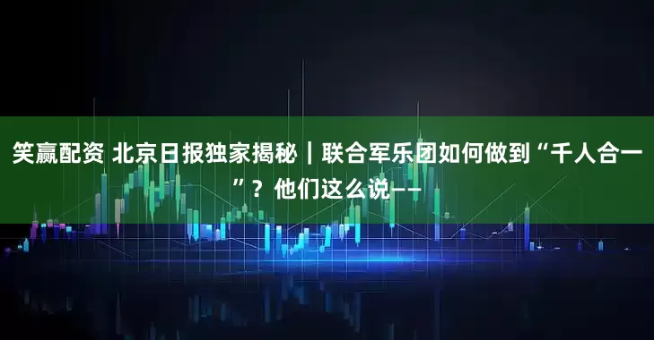 笑赢配资 北京日报独家揭秘｜联合军乐团如何做到“千人合一”？他们这么说——