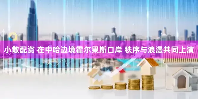 小散配资 在中哈边境霍尔果斯口岸 秩序与浪漫共同上演
