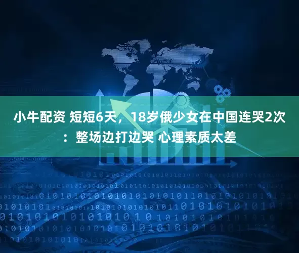 小牛配资 短短6天，18岁俄少女在中国连哭2次：整场边打边哭 心理素质太差