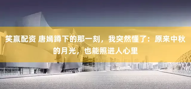笑赢配资 唐嫣蹲下的那一刻，我突然懂了：原来中秋的月光，也能照进人心里