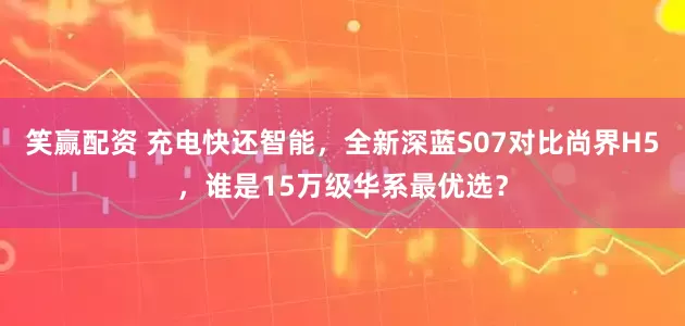 笑赢配资 充电快还智能，全新深蓝S07对比尚界H5，谁是15万级华系最优选？
