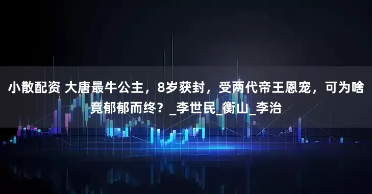 小散配资 大唐最牛公主，8岁获封，受两代帝王恩宠，可为啥竟郁郁而终？_李世民_衡山_李治