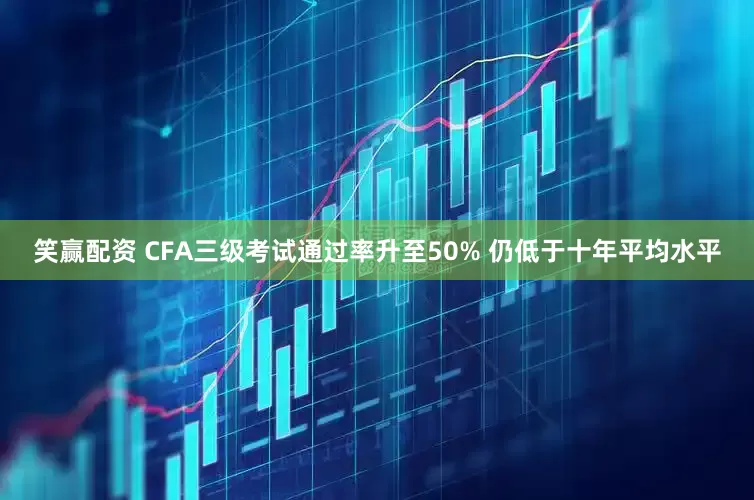 笑赢配资 CFA三级考试通过率升至50% 仍低于十年平均水平