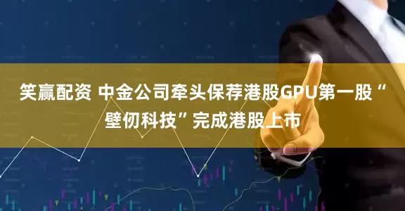笑赢配资 中金公司牵头保荐港股GPU第一股“壁仞科技”完成港股上市