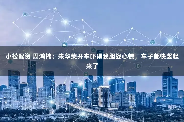 小松配资 周鸿祎：朱华荣开车吓得我胆战心惊，车子都快竖起来了