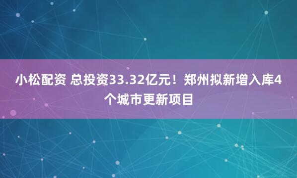 小松配资 总投资33.32亿元！郑州拟新增入库4个城市更新项目
