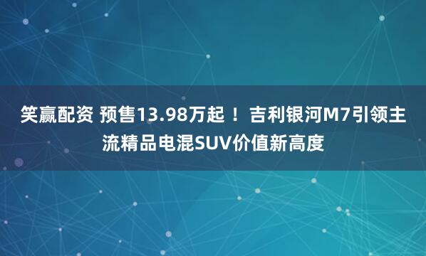 笑赢配资 预售13.98万起 ！吉利银河M7引领主流精品电混SUV价值新高度